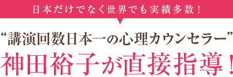 【日本だけでなく世界でも実績多数！】「講演回数日本一の心理カウンセラー」神田裕子が直接指導！